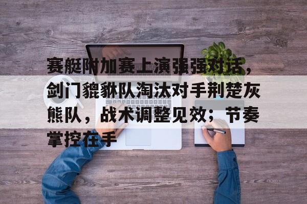 乐鱼app关于赛艇附加赛上演强强对话，剑门貔貅队淘汰对手荆楚灰熊队，战术调整见效；节奏掌控在手的信息